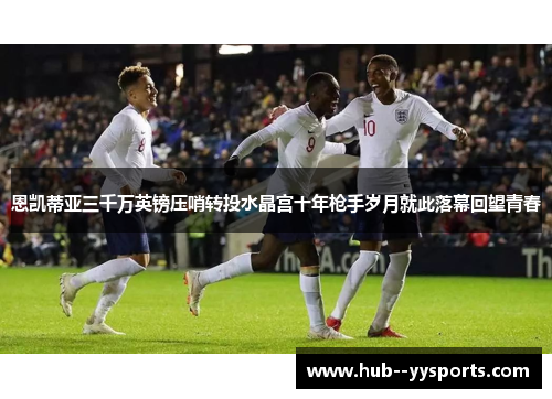 恩凯蒂亚三千万英镑压哨转投水晶宫十年枪手岁月就此落幕回望青春 恩凯蒂亚三千万英镑压哨转投水晶宫十年枪手岁月就此落幕回望青春